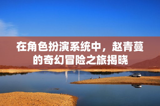 在角色扮演系统中，赵青蔓的奇幻冒险之旅揭晓