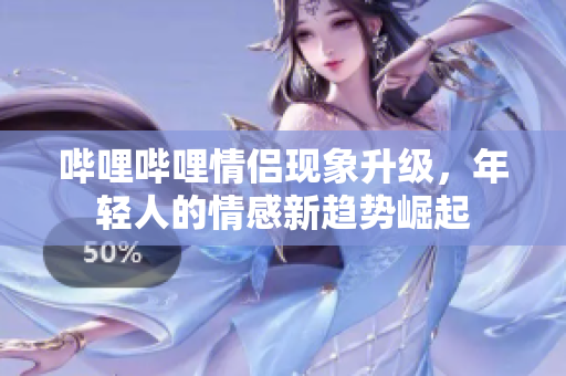 哔哩哔哩情侣现象升级，年轻人的情感新趋势崛起