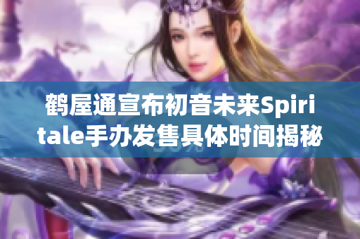 鹤屋通宣布初音未来Spiritale手办发售具体时间揭秘