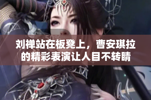刘禅站在板凳上，曹安琪拉的精彩表演让人目不转睛