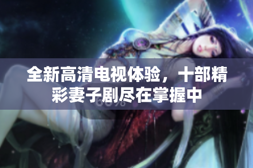 全新高清电视体验，十部精彩妻子剧尽在掌握中