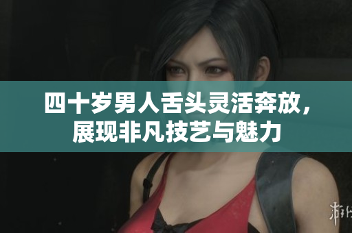 四十岁男人舌头灵活奔放，展现非凡技艺与魅力