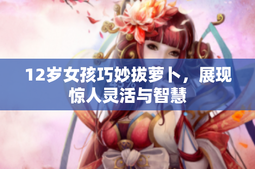 12岁女孩巧妙拔萝卜，展现惊人灵活与智慧