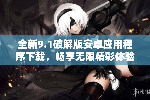 全新9.1破解版安卓应用程序下载，畅享无限精彩体验