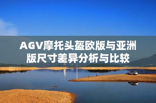 AGV摩托头盔欧版与亚洲版尺寸差异分析与比较