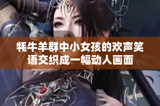 牦牛羊群中小女孩的欢声笑语交织成一幅动人画面