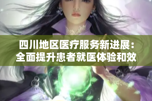 四川地区医疗服务新进展：全面提升患者就医体验和效率