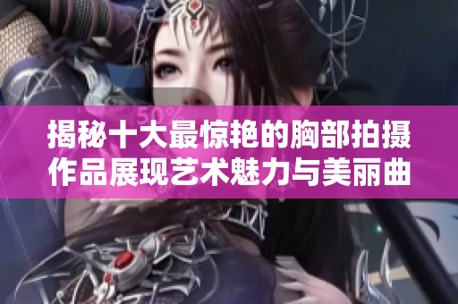 揭秘十大最惊艳的胸部拍摄作品展现艺术魅力与美丽曲线