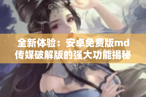 全新体验：安卓免费版md传媒破解版的强大功能揭秘