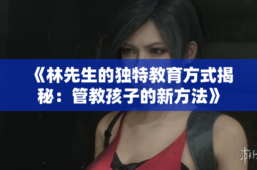 《林先生的独特教育方式揭秘：管教孩子的新方法》