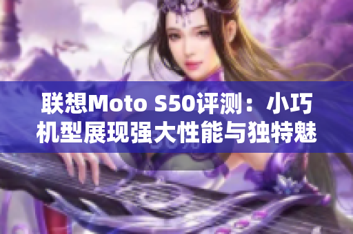 联想Moto S50评测：小巧机型展现强大性能与独特魅力