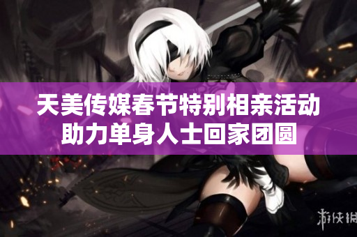 天美传媒春节特别相亲活动助力单身人士回家团圆