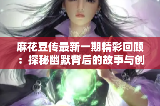 麻花豆传最新一期精彩回顾：探秘幽默背后的故事与创作理念