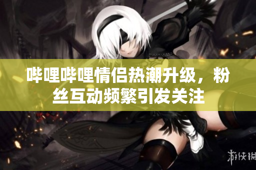 哔哩哔哩情侣热潮升级，粉丝互动频繁引发关注