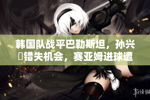韩国队战平巴勒斯坦，孙兴慜错失机会，赛亚姆进球遭判无效