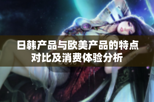 日韩产品与欧美产品的特点对比及消费体验分析