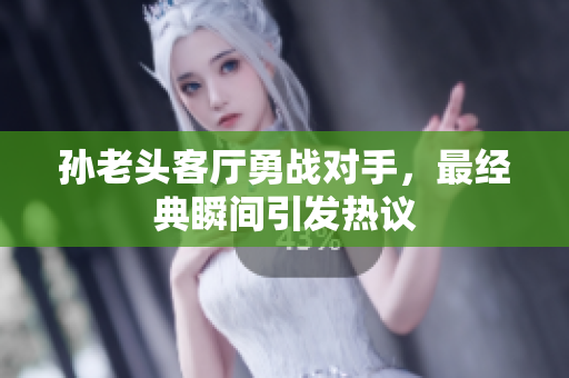 孙老头客厅勇战对手，最经典瞬间引发热议