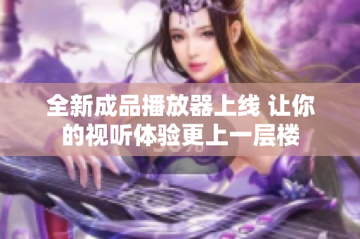全新成品播放器上线 让你的视听体验更上一层楼