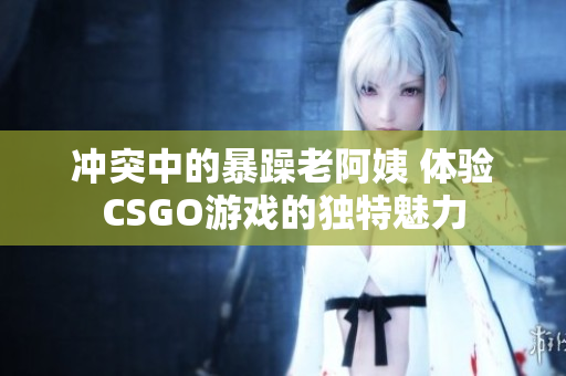 冲突中的暴躁老阿姨 体验CSGO游戏的独特魅力
