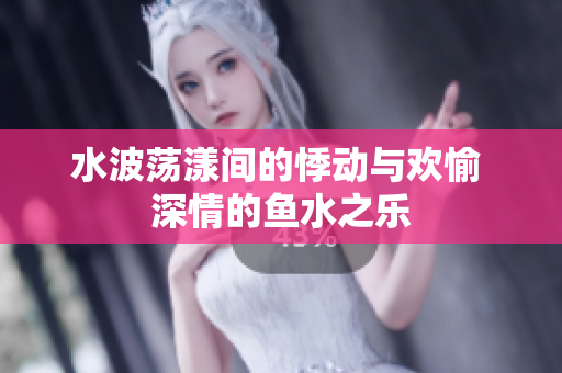水波荡漾间的悸动与欢愉 深情的鱼水之乐