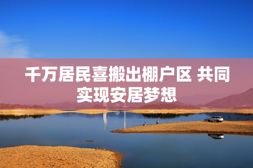 千万居民喜搬出棚户区 共同实现安居梦想
