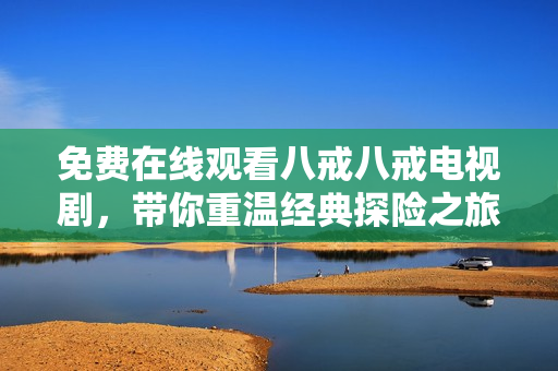 免费在线观看八戒八戒电视剧，带你重温经典探险之旅