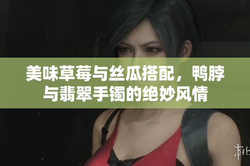 美味草莓与丝瓜搭配，鸭脖与翡翠手镯的绝妙风情