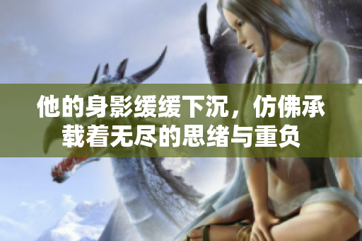 他的身影缓缓下沉，仿佛承载着无尽的思绪与重负