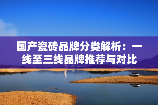 国产瓷砖品牌分类解析：一线至三线品牌推荐与对比