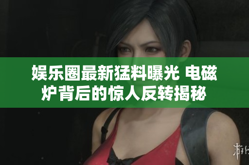 娱乐圈最新猛料曝光 电磁炉背后的惊人反转揭秘