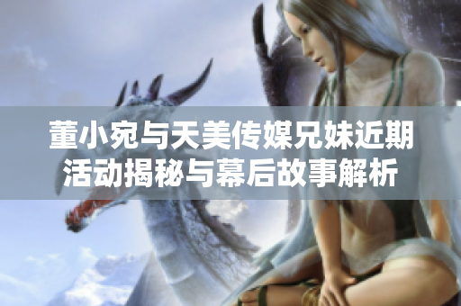 董小宛与天美传媒兄妹近期活动揭秘与幕后故事解析