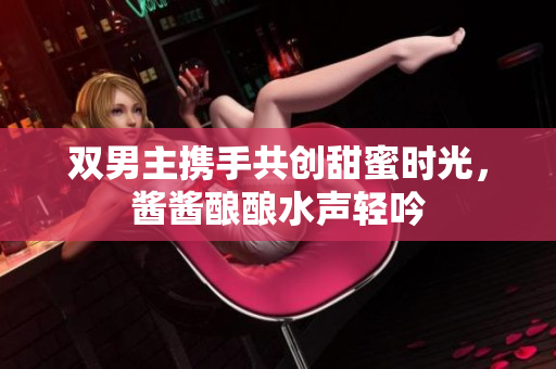 双男主携手共创甜蜜时光，酱酱酿酿水声轻吟