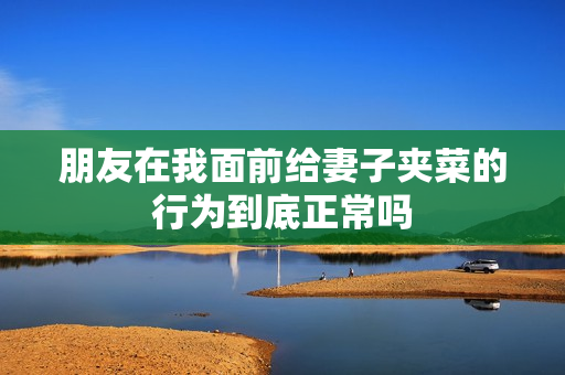 朋友在我面前给妻子夹菜的行为到底正常吗