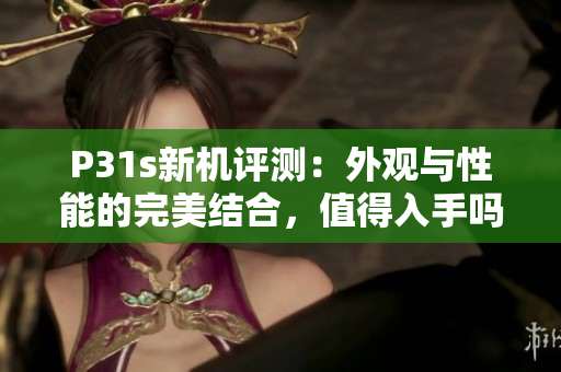 P31s新机评测：外观与性能的完美结合，值得入手吗