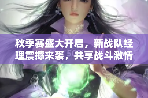 秋季赛盛大开启，新战队经理震撼来袭，共享战斗激情！