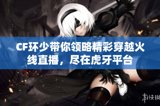 CF环少带你领略精彩穿越火线直播，尽在虎牙平台
