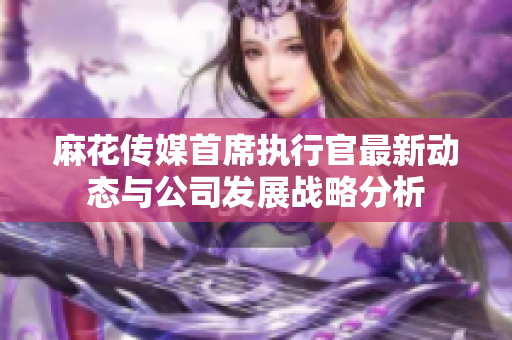 麻花传媒首席执行官最新动态与公司发展战略分析