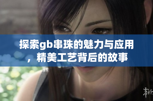 探索gb串珠的魅力与应用，精美工艺背后的故事