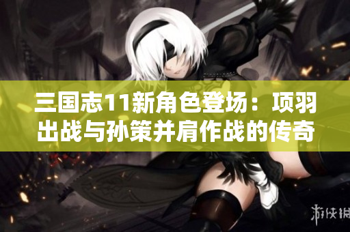 三国志11新角色登场：项羽出战与孙策并肩作战的传奇之旅