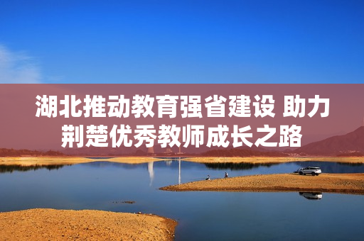湖北推动教育强省建设 助力荆楚优秀教师成长之路