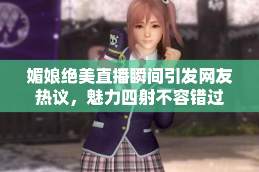 媚娘绝美直播瞬间引发网友热议，魅力四射不容错过