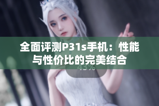 全面评测P31s手机：性能与性价比的完美结合