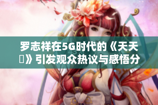 罗志祥在5G时代的《天天奭》引发观众热议与感悟分享