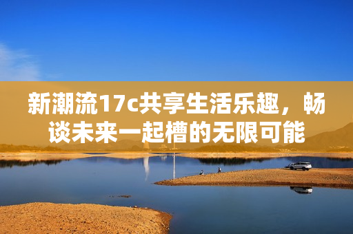 新潮流17c共享生活乐趣，畅谈未来一起槽的无限可能