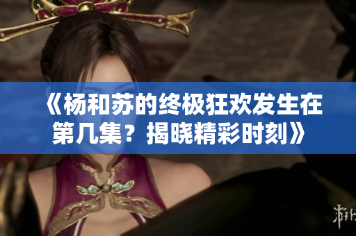 《杨和苏的终极狂欢发生在第几集？揭晓精彩时刻》