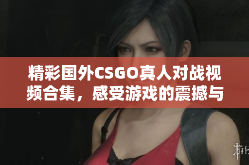 精彩国外CSGO真人对战视频合集，感受游戏的震撼与乐趣