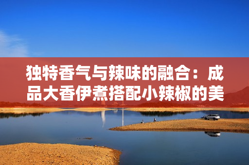 独特香气与辣味的融合：成品大香伊煮搭配小辣椒的美味探秘