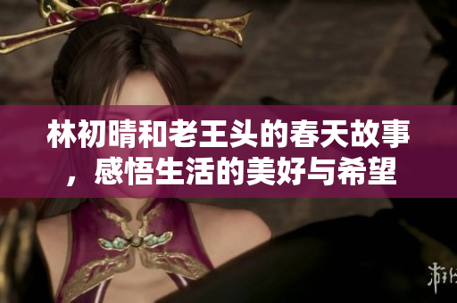 林初晴和老王头的春天故事，感悟生活的美好与希望
