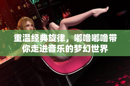 重温经典旋律，嘟噜嘟噜带你走进音乐的梦幻世界