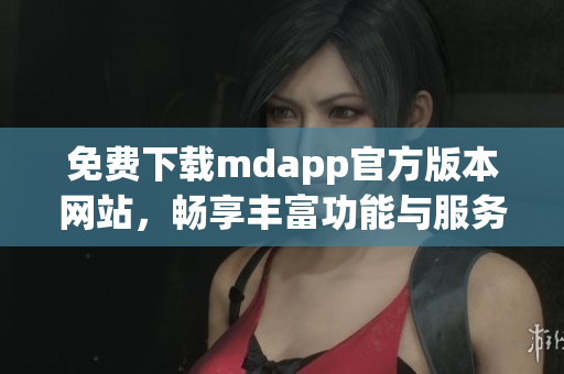 免费下载mdapp官方版本网站，畅享丰富功能与服务